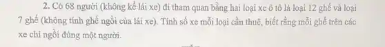 2. Có 68 người (không kể lái xe)đi tham quan bằng hai loại xe ô tô là loại 12 ghế và loại
7 ghế (không tính ghế ngồi của lái xe). Tính số xe mỗi loại cần thuê , biết rằng mỗi ghế trên các
xe chỉ ngồi đúng một người.