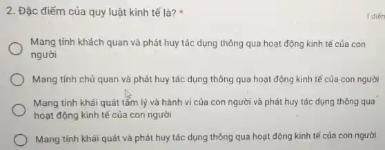 2. Đặc điểm của quy luật kinh tế là?
Mang tính khách quan và phát huy tác dụng thông qua hoạt động kinh tế của con
người
Mang tính chủ quan và phát huy tác dụng thông qua hoạt động kinh tế của con người
Mang tính khái quát tẩm lý và hành vi của con người và phát huy tác dụng thông qua
hoạt động kinh tế của con người
Mang tính khái quát và phát huy tác dụng thông qua hoạt động kinh tế của con người
1 điển