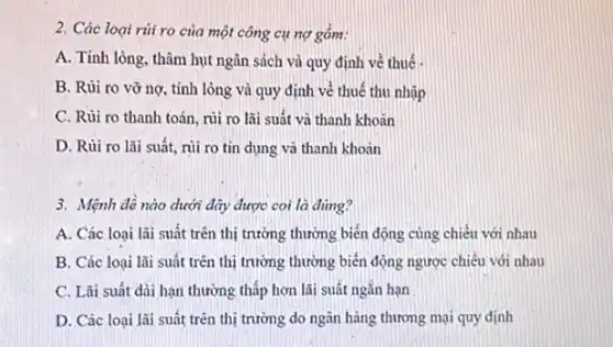 2. Các loại rủi ro của một công cụ nợ gôm:
A. Tính lỏng, thâm hụt ngân sách và quy định về thuế
B. Rủi ro vỡ nợ, tính lòng và quy định về thuế thu nhập
C. Rủi ro thanh toán, rủi ro lãi suất và thanh khoãn
D. Rủi ro lãi suất, rủi ro tín dụng và thanh khoản
3. Mệnh đề nào dưới đây được coi là đúng?
A. Các loại lãi suất trên thị trường thường biến động cùng chiều với nhau
B. Các loại lãi suất trên thị trường thường biển động ngược chiêu với nhau
C. Lãi suất dài hạn thường thấp hơn lãi suất ngắn hạn
D. Các loại lãi suất trên thị trường do ngân hàng thương mại quy dinh