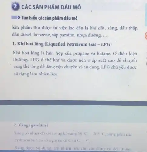 (2) CÁC SẢN PHẨM DÂU Mỏ
) Tìm hiểu các sản phẩm dầu mỏ
Sản phẩm thu được tử việc lọc dấu là khí đốt, xǎng.dấu thắp,
dấu diesel, benzene , sáp paraffin, nhựa đường. __
1. Khí hoá lỏng (Liquefied Petroleum Gas - LPG)
Khí hoá lỏng là hỗn hợp của propane và butane . Ở điều kiện
thường, LPG ở thể khí và được nén ở áp suất cao để chuyển
sang thế lỏng dễ dàng vận chuyển và sử dụng. LPG chủ yếu được
sử dụng làm nhiên liệu.
2. Xǎng (gasoline)
Xǎng có nhiệt đó sói trong khoảng 38^circ C-205^circ C xǎng góm các
hydrocarbon có số nguyên tử C từ C_(3)-C_(1)
Xǎng đước sử dụng làm nhiên liệu cho các động cơ đốt trong.