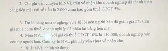 2. Chi phí vận chuyển lô NVL trên về nhập kho doanh nghiệp đã thanh toán
bằng tiền mặt với số tiền là 2 .000 chưa bao gồm thuế GTGT 5% .
3. Do lô hàng mua ở nghiệp vụ 1 bị lỗi nên người bán đã giảm giá 5%  5% trên
giá mua chưa thuê , doanh nghiệp đã nhận lại bằng tiên mặt.
4. Mua NVL với giá cả thuế GTGT 10%  là 110.000, doanh nghiệp vân
còn nợ người bán.Cuôi kỳ lô NVL phụ này vân chưa về nhập kho.
5. Xuất NVL chính sử dụng: