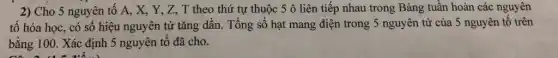 2) Cho 5 nguyên tố A, X, Y,, Z, T theo thứ tự thuộc 5 ô liên tiếp nhau trong Bảng tuần hoàn các nguyên
tố hóa học, có số hiệu nguyên tử tǎng dần. Tổng số hạt mang điện trong 5 nguyên tử của 5 nguyên tố trên
bằng 100. Xác định 5 nguyên tố đã cho.