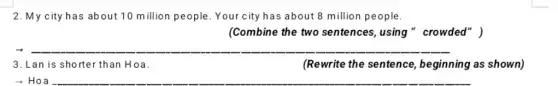 2. My city has about 10 million people . Your city has about 8 million people.
(Combine the two sentences, using "crowded" )
__
3. Lan is shorter than Hoa.
(Rewrite the sentence , beginning as shown)
__