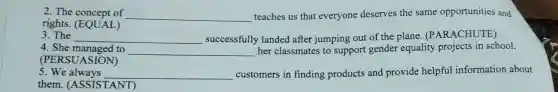 2. The concept of __ teaches us that everyone deserves the same opportunities and
rights. (EQ UAL)
3. The __ successfully landed after jumping out of the plane . (PARACHUTE)
4. She m anaged to __ her classmates to support gender equality projects in school.
(PERSU JASION)
5.We a lways __ customers in finding products and provide helpful information about
them.(AS SISTA NT)