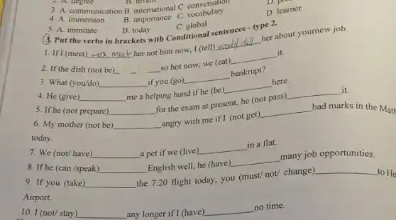 2. A. degree
B
3. A. communication B international C combulary
4. A. immersion
B. importance C. vocabulary
D. pre
D. learner
5. A. immitate
B. today
3. Put the verbs in brackets with Conditionals
C. global
sentences - type 2.
1. If I (meet) __
her not him now.I (tell)
__
her about youmew job.
2. If the dish (not be) __
so hot now, we (eat)
__
it.
3. What (you/do) __ if you (go)
__
bankrupt?
4. He (give) __
me a helping hand if he (be)
__
here.
6. My mother (not be) __
angry with me if I (not get)
__ bad marks in the Math
today.
5. If he (not prepare) __
for the exam at present, he (not pass)
__
it.
8. If he (can /speak) __ English well, he (have)
__
many job opportunities.
7. We (not/have) __ a pet if we (live)
__
in a flat.
9. If you (take) __
the 7:20 flight today.you (must/ not/ change)
__
to He
Airport.
10. I (not/ stay) __ any longer if I (have)
__ no time.