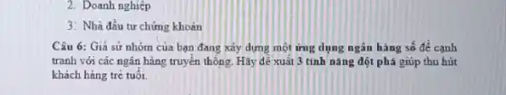 2. Doanh nghiệp
3: Nhà đầu tư chứng khoản
Câu 6: Giả sử nhóm của bạn đang xây dựng một ứng dụng ngân hàng số đề cạnh
tranh với các ngân hàng truyền thông. Hãy để xuất 3 tinh nǎng đột phá giúp thu hút
khách hàng trẻ tuổi.