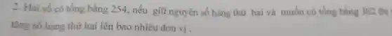 2. Hai số có tổng bằng 254,nếu giữ nguyên số hạng thứ hai và muốn có tống bằng 302 thi
tǎng số hạng thứ hai lên bao nhiêu đơn vị.
