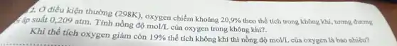 2. Ở điều kiện thường (298K), oxygen chiếm khoảng
20,9%  theo thể tích trong không khí, tương đương đáp suất 0,209 atm. Tính nồng độ
mol/L của oxygen trong không khí?.
Khi thể tích oxygen giảm còn
19%  thể tích không khí thì nồng dunderset (.)(hat (o))mol/L của oxygen là bao nhiêu?