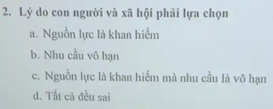 2. Lý do con người và xã hội phải lựa chọn
a. Nguồn lực là khan hiếm
b. Nhu cầu vô hạn
c. Nguồn lực là khan hiếm mà nhu cầu là vô hạn
d. Tất cả đều sai