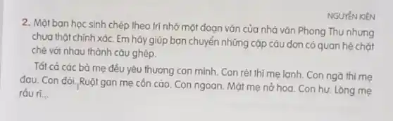 2. Một bạn học sinh chép theo trí nhớ một đoạn vǎn của nhà vǎn Phong Thu nhưng
chưa thật chính xác. Em hãy giúp bạn chuyển những cặp câu đơn có quan hệ chặt
chè với nhau thành câu ghép.
NGUYÉN KIÊN
Tất cà các bà mẹ đều yêu thương con mình. Con rét thì mẹ lạnh. Con ngã thì mẹ
đau. Con đói, Ruội gan mẹ côn cào.Con ngoan. Mặt mẹ nở hoa. Con hư. Lòng me
ráu ri...