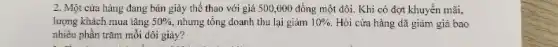 2. Một cửa hàng đang bán giày thể thao với giá 500 .000 đồng một đôi.Khi có đợt khuyến mǎi.
lượng khách mua tǎng 50%  nhưng tổng doanh thu lại giảm 10%  Hỏi cửa hàng đã giǎm giá bao
nhiêu phần trǎm mỗi đôi giảy?