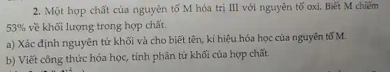 2. Một họp chất của nguyên tố M hóa trị III với nguyên tố oxi. Biết M chiếm
53%  về khối lượng trong hợp chất.
a) Xác định nguyên tử khối và cho biết tên , kí hiệu hóa học của nguyên tố M.
b) Viết công thức hóa học,, tính phân tử khối của hợp chất.