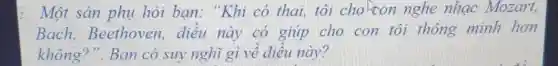 2. Một sản phụ hỏi bạn: "Khi có thai, tôi choton nghe nhạc Mozart,
Bach,Beethoven,điều này có giúp cho con tôi thông minh hơn
không?". Bạn có suy nghĩ gì về điều này?