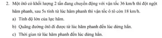 2. Một ôtô có khối lượng 2 tấn đang chuyển động với vận tốc 36km/h thì đột ngột
hãm phanh, sau 5s tính từ lúc hãm phanh thì vận tốc ô tô còn 18km/h
a) Tính độ lớn của lực hãm.
b) Quãng đường ôtô đi được từ lúc hãm phanh đến lúc dừng hẳn.
c) Thời gian từ lúc hãm phanh đến lúc dừng hẳn.