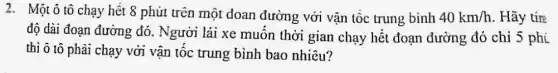 2. Một ô tô chạy hết 8 phút trên một đoan đường với vận tốc trung bình 40km/h . Hãy tín
độ dài đoạn đường đó. Người lái xe muốn thời gian chạy hết đoạn đường đó chi 5 phí
thì ô tô phải chạy với vận tốc trung bình bao nhiêu?