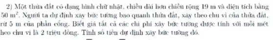 2) Một thửa đất có dạng hình chữ nhật. chiều dài hơn chiều rộng 19 m và diện tích bằng
50m^2 . Người ta dự định xây bức tường bao quanh thửa đất, xây theo chu vi của thửa đất.
rừ 5 m của phần cổng. Biết giá tất cả các chi phí xây bức tường được tính với mỗi mét
heo chu vi là 2 triệu dồng. Tính số tiền dự dịnh xây bức tường dó.
