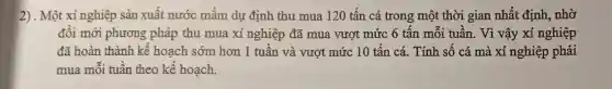 2) . Một xí nghiệp sản xuất nước mắm dự định thu mua 120 tấn cá trong một thời gian nhất định, nhờ
đổi mới phương pháp thu mua xí nghiệp đã mua vượt mức 6 tấn mỗi tuần . Vì vậy xí nghiệp
đã hoàn thành kế hoạch sớm hơn 1 tuần và vượt mức 10 tấn cá. Tính số cá mà xí nghiệp phải
mua mỗi tuần theo kế hoạch.