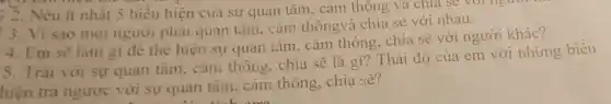 ) 2. Nêu ít nhất 5 biểu hiện của sự quan tâm, cảm thông và chia sẽ young
3. Vì sao mọi người phải quan tâm, cảm thôngvà chia sẻ với nhau.
4. Em sẽ làm gi để thể hiện sự quan tâm. cảm thông, chia sẽ với người khác?
5. Trái với sự quan tâm, cảm thông, chia sẽ là gì? Thái độ của em với những biểu
hiện trả ngược với sự quan tâm, cảm thông, chia sẽ?