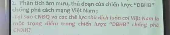 2. Phân tích âm mưu, thủ đoạn của chiến lược "DBHB"
chống phá cách mạng Việt Nam ;
-Tại sao CNĐQ và các thế lực thù dịch luôn coi Việt Nam là
một trọng điểm trong chiến lược "DBHB" chống phá
CNXH?