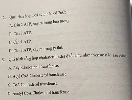 2. Quá trình hoạt hoá acid béo có 2nC:
A. Cần 2 ATP,xảy ra trong bào tương.
B. Cần 5 ATP.
C. Cần 1 ATP.
D. Cần 2 ATP , xảy ra trong ty thể.
3. Quá trình tổng hợp cholesterol ester ở tổ chức nhờ enzyme nào sau đây?
A. Acyl Cholesterol transferase.
B. Acyl CoA Cholesterol transferase.
C. CoA Cholesterol transferase.
D. Acetyl CoA Cholesterol transferasC.