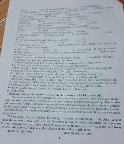 2. You __
remember all the rules that you
__
break while d
A must-shouldn't
B. should-must
C. shouldn't-mastn't
(D) should-would
__
is it from your house to the city centre?
far
C How often
speed up to beat the lights.
1) How much
A. How many
4. Even if you're in a rush,you __
C. shouldn't
A should	(11) can
D can't
5. How long __
you to go to school every day?
Cit takes
D. it took
(B) does it take
6. II __
me more than an hour to find the way home yesterday. D. is taking
A. takes
Clook
B. is taken
7. __ small children cross streets by themselves?-No
D. Must
A. Should-shouldn't	B. Should-mustn't
shouldn't
C Should-should
8. How do your parents usually take you to school? __ car
A. In
D. By
B. With
C.On
9. Mandatory signs, as we __
understand from the name.indicate that the drivers
__ follow compulsorily.
A. must-can
B. can-must
C. would-should
D. should-would
10. Bus drivers __ drive their buses along the bus lane and __ stop the buses
inside the bus box.
A. should-should B should-shouldn't C. shouldn't - should
D. shouldn't-shouldn't
E. READING
IV. Choose the underlined port that needs correction.
1. Motorists always should (A) wear a helmet (B) when riding (C) a (D) motorbike.
2. It (A) just some (B) metres from (C)my bedroom to the living room.
3. How long (A)is it (B) from your house to the (C) post office? - About two kilometres (D)
4. Drinking (A) and driving (B) is illegally (C) in many (D)countries
5. Traffic (A) signals for (B) pedestrians shouldn'(C) be standard in (D) every city.
6. There are (A too much (B) vehicles in (C) Ho Chi Minh City these days (D).
7. How (A) far does (B) it from Cao Bang City to (C) Ca Mau City?- More than 2000 km (D)
8. A (A) flashing (B) DON'T WALK signal indicates (C) you shouldn't crossing (D) the street.
9. Children should (A)hold an (B) adult's hand (C) when walking at (D) footpaths.
10. It (A) usually takes (B) he (C)thirty minutes to drive (D) to work.
1. Read the passage and decide whether the statements are TRUE.or FALSE.
Traffic congestion is when vehicles travel at slower speeds because there are more vehicles
than the road can handle. This makes trip times longer, and increases queueing. This is also
known as a traffic jam. Congestion may result from a decrease in capacity, for example , accidents
on the road or roads being closed. Bad road arrangements can also restrict the road's capacity.
Increased traffic, for example by many cars leaving a school at the same time, can also cause
congestion.
Where congestion is common for example, because of commuting in big cities , several
methods are used to relieve it. Cars may be banned in certain districts or certain times or made
to carry passengers or pay a fee, or people may use public transport , such as metro or subway
systems, which travel independently and are not affected by traffic jams.
- queue (v): xếp hàng
- capacity (n): sức chữa