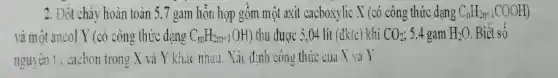 2. Đốt cháy hoàn toàn 5,7 gam hỗn hợp gồm một axit cacboxylic X (có công thức dạng C_(n)H_(2n+1)COOH)
và một ancol Y (có công thức dạng C_(m)H_(2m+1)OH) thu được 5,04 lít (đktc khí CO_(2) 5,4 gam H_(2)O Biết số
nguyên tư cacbon trong X và Y khác nhau. Xác định công thức của X và Y.