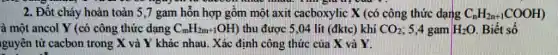 2. Đốt cháy hoàn toàn 5,7 gam hỗn hợp gồm một axit cacboxylic X (có công thức dạng C_(n)H_(2n+1)COOH)
à một ancol Y (có công thức dạng C_(m)H_(2m+1)OH) thu được 5,04 lít (đktc) khí CO_(2) ; 5,4 gam H_(2)O Biết số
guyên tử cacbon trong X và Y khác nhau. Xác định công thức của X và Y.