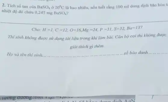 2. Tích số tan của BaSO_(4) ở 20^circ C là bao nhiêu, nếu biết rằng 100 ml dung dịch bão hòa t
nhiệt độ đó chứa 0,245 mg BaSO_(4)
Cho H=1,C=12,O=16,Mg=24,P=31,S=32,Ba=137
Thí sinh không được sử dụng tài liệu trong khi làm bài.Cán bộ coi thi không được
giải thích gì thêm.
Họ và tên thi sinh.. __ số báo danh.... __