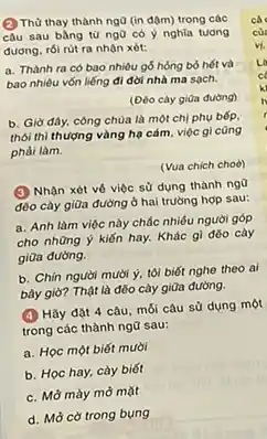 (2) Thù thay thành ngữ (in đậm) trong các
câu sau bằng từ ngữ có ý nghĩa tuong
đương, rói rút ra nhận xét:
a. Thành ra có bao nhiêu gỗ hỏng bỏ hết và
bao nhiêu vốn liếng đi đời nhà ma sạch.
(Đéo cày giữa đường)
b. Giờ đây, công chùa là một chị phụ bếp.
thôi thì thượng vàng hạ cám, việc gì cũng
phài làm.
(Vua chich choè)
(3) Nhận xét vô việc sử dụng thành ngo
đéo cày giữa đường ở hai trường hợp sau:
a. Anh làm việc này chắc nhiều người góp
cho những ý kiến hay. Khác gì đờo cày
giữa đường.
b. Chín người mười ý, tôi biết nghe theo ai
bây giờ? Thật là đôo cày giữa đường.
(4) Hãy đặt 4 câu, mỗi câu sử dụng một
trong các thành ngữ sau:
a. Học một biết mười
b. Học hay, cày biết
c. Mở mày mờ mặt
d. Mờ cờ trong bung