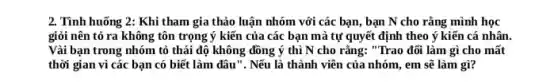 2. Tình huống 2: Khi tham gia thảo luận nhóm với các bạn , bạn N cho rằng mình học
giỏi nên tỏ ra không tôn trọng ý kiến của các bạn mà tự quyết định theo ý kiến cá nhân.
Vài bạn trong nhóm tỏ thái độ không đồng ý thì N cho rằng: "Trao đõi làm gì cho mất
thời gian vì các bạn có biết làm đâu ". Nếu là thành viên của nhóm, em sẽ làm gì?