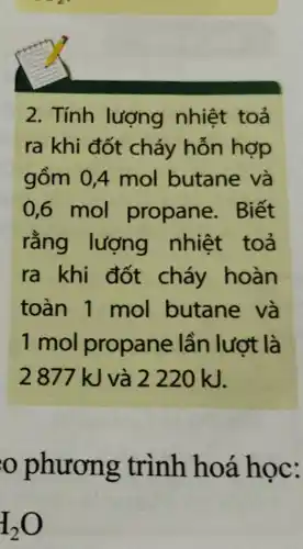 2. Tính lượng nhiệt toả
ra khi đốt cháy hỗn hợp
gồm 0,4 mol butane và
0,6 mol propane . Biết
rằng lượng nhiệt toả
ra khi đốt cháy hoàn
toàn 1 mol butane và
1 mol propane lần lượt là
2877 kJ và 2220 kJ.
phương trình hoá học:
I_(2)O