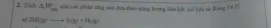 2. Tính
Delta _(T)H_(298)^circ  của các phản ứng sau dựa theo nǎng lượng liên kết.. (số liệu từ Bảng 14.1)
a) 2HI(g)arrow I_(2)(g)+H_(2)(g)