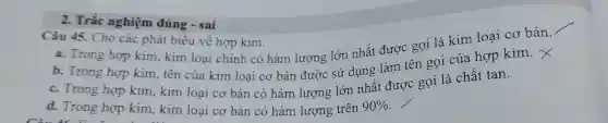 2. Trắc nghiệm đúng - sai
Câu 45. Cho các phát biểu về hợp kim.
a. Trong hợp kim, kim loại chinh có hàm lương lớn nhất được gọi là kim loại cơ bản.
b. Trong hợp kim, tên của kim loại cơ bản được sử dụng làm tên gọi của hợp kim.
c. Trong hợp kim, kim loại cơ bản có hàm lượng lớn nhất được gọi là chất tan.
d. Trong hợp kim, kim loại cơ bản có hàm lượng trên 90%