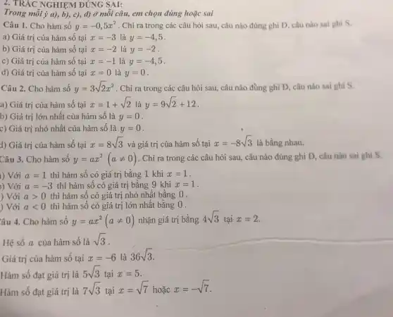 2. TRẮC NGHIỆM ĐÚNG SAI:
Trong mỗi ý a), b),c), d) Ở mỗi câu, em chọn đúng hoặc sai
Câu 1. Cho hàm số y=-0,5x^2 . Chỉ ra trong các câu hỏi sau, câu nào đúng ghi Đ.câu nào sai ghi s.
a) Giá trị của hàm số tại x=-3 là y=-4,5
b) Giá trị của hàm số tại x=-2 là y=-2
c) Giá trị của hàm số tại x=-1 là y=-4,5
d) Giá trị của hàm số tại x=0 là y=0
Câu 2. Cho hàm số y=3sqrt (2)x^2 . Chỉ ra trong các câu hỏi sau, câu nào đủng ghi Đ câu nào sai ghi s.
a) Giá trị của hàm số tại x=1+sqrt (2) là y=9sqrt (2)+12
b) Giá trị lớn nhất của hàm số là y=0
c) Giá trị nhỏ nhất của hàm số là y=0
d) Giá trị của hàm số tại x=8sqrt (3) và giá trị của hàm số tại
x=-8sqrt (3) là bằng nhau.
Câu 3. Cho hàm số y=ax^2(aneq 0) . Chỉ ra trong các câu hỏi sau, câu nào đúng ghi Đ câu nào sai ghi S.
) Với a=1 thì hàm số có giá trị bằng 1 khi x=1
) Với a=-3 thì hàm số có giá trị bằng 9 khi x=1
) Với agt 0 thì hàm số có giá trị nhỏ nhất bằng 0.
) Với alt 0 thì hàm số có giá trị lớn nhất bằng 0 .
ầu 4. Cho hàm số y=ax^2(aneq 0) nhận giá trị bằng 4sqrt (3) tại x=2
Hệ số a của hàm số là sqrt (3)
Giá trị của hàm số tại
x=-6lgrave (a)36sqrt (3)
Hàm số đạt giá trị là
5sqrt (3) tại x=5
Hàm số đạt giá trị là
7sqrt (3) tại
x=sqrt (7) hoặc x=-sqrt (7)