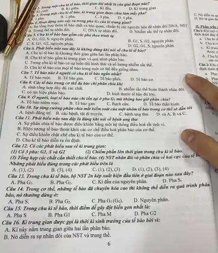 2. Trong một chu kì tế bào, thời gian dài nhất là của giai đoạn nào?
V. Ki cuối.
B. Kì giữa.
C. Kì đầu.
D. Kì trung gian.
4. 3. Trong một chu kì tế bào, kì trung gian được chia làm mấy pha?
1. 1 pha.
B. 2 pha.
C. 3 pha.
D. 4 pha.
lâu 4. Hoạt động nào xảy ra trong pha G_(1) của kì trung gian?
A. Sự tổng hợp thêm tế bào chất và bào quan, chuẩn bị các nguyên liệu để nhân đôi DNA, NST.
B. Trung thể tự nhân đôi.
C. DNA tự nhân đôi.
D. Nhiễm sắc thể tự nhân đôi.
Chu kì tế bào bao gồm các pha theo trình tự
A. G1, G2, S, nguyên phân.
B. G1, S, G2, nguyên phân.
G1, G2, nguyên phân.
D. G2,G1, S nguyên phân.
Câu 6. Phát biểu nào sau đây là không đúng khi nói về chu kì tế bào?
A. Chu kì tế bào là khoảng thời gian giữa hai lần phân bào.
B. Chu kì tế bào gồm kì trung gian và quá trình phân bào.
C. Trong chu kì tế bào có sự biến đổi hình thái và số lượng nhiễm sắc thể.
D. Chu kì tế bào của mọi tế bào trong một cơ thể đều giống nhau.
Câu 7. Tế bào nào ở người có chu kì tế bào ngắn nhất?
A. Tế bào ruột.B. Tế bào gan.
C. Tế bào phôi.
D. Tế bào cơ.
Câu 8. Các tế bào trong cơ thể đa bào chỉ phân chia khi
A. sinh tổng hợp đầy đủ các chất.
B. nhiễm sắc thể hoàn thành nhân đôi.
C. có tín hiệu phân bào.
D. kích thước tế bào đủ lớn.
Câu 9. Ở người, loại tế bào nào chỉ tồn tại ở pha G1 mà không bao giờ phân chia?
A. Tế bào niêm mạC.
B. Tế bào gan.
C. Bạch cầu.
D. Tế bào thần kinh.
Câu 10. Sự tǎng cường phân chia mắt kiểm soát của một nhóm tế bào trong cơ thể sẽ dẫn tới
A. bệnh đãng trí. B . các bệnh, tật di truyền.
C. bệnh ung thư.D. cả A, B và C.
Câu 11. Phát biểu nào sau đây là đúng khi nói về bệnh ung thư
A. Sự phân chia tế bào được điều khiển bằng một hệ thống điều hoà rất tinh vi.
B. Hiện tượng tế bào thoát khỏi các cơ chế điều hoà phân bào của cơ thê.
C. Sự điều khiển chặt chẽ chu kì tế bào của cơ thế.
D. Chu kì tế bào diễn ra ổn định.
Câu 12. Có các phát biểu sau về kì trung gian:
(1) Có 3 pha: G1, S và G2
(2) Chiếm phần lớn thời gian trong chu kì tế bào.
(3) Tổng hợp các chất cần thiết cho tế bào. (4) NST nhân đôi và phân chia về hai cực của tế b.
Những phát biểu đúng trong các phát biểu trên là
B. (3), (4)
A (1), (2)
C (1), (2), (3)
D. (1), (2), (3), (4)
Câu 13. Trong chu kì tế bào, bộ NST 2n kép xuất hiện đầu tiên ở giai đoạn nào sau đây?
D. Pha S.
A. Pha G_(1)
B. Pha G_(2)
C. Kì đầu của nguyên phân.
Câu 14. Trong cơ thể, những tế bào đã chuyên hóa cao thì không thể diên ra quá trình phân
bào, nó thường dừng ở:
A. Pha S.
B. Pha G_(2)
C. Pha G_(1)(G_(0))
D. Nguyên phân.
Câu 15. Trong chu kì tế bào, thời điểm dễ gây đột biến gen nhất là:
A. Pha S
B. Pha G1
C. Pha M
D. Pha G2
Câu 16. Kì trung gian được gọi là thời kì sinh trưởng của tế bào bởi vì:
A. Kì này nǎm trung gian giữa hai lần phân bào.
B. Nó diễn ra sự nhân đôi của NST và trung thê.
C. Nó diển ra qu
D. Nó là giai do
II. Phần trắc
Câu 1: Khi nói v
định dưới đây
a. Chu kì té
b. Chukit
C. Kitrun
được c
d. Chu ki
các co
Câu 2: Khi
định dưới đ
a. Pha