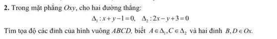 2. Trong mặt phẳng Oxy, cho hai đường thǎng:
Delta _(1):x+y-1=0, Delta _(2):2x-y+3=0
Tìm tọa độ các đỉnh của hình vuông ABCD, biết Ain Delta _(1),Cin Delta _(2) và hai đỉnh B,Din Ox.