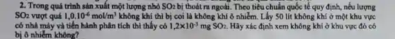 2. Trong quá trình sản xuất một lượng nhỏ SO_(2) bị thoát ra ngoài. Theo tiều chuẩn quốc tế quy định, nếu lượng
SO_(2) vượt quá 1,0.10^-6mol/m^3 không khí thì bị coi là không khí ô nhiễm. Lấy 50 lít không khí ở một khu vực
có nhà máy và tiến hành phân tích thì thấy có 1,2times 10^-3mgSO_(2) Hãy xác định xem không khí ở khu vực đó có
bị ô nhiễm không?