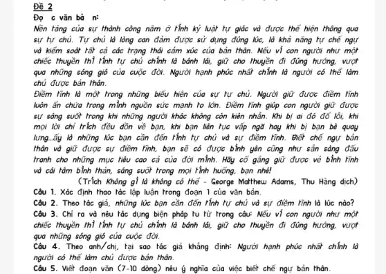 Đề 2 vǎn bả n:
được thể hiện thông qua
sự tự chủ. Tự chủ là lòng con đảm được sử dụng đúng lúc, là khả nǎng tự chế ngự
và kiểm soát tất cả các trạng thái cảm xúc của bản thân. Nếu ví con người như một
chiếc thuyền thì tính tự chủ chính lò bánh lái, giữ cho thuyền đi đúng hướng,vượt
qua những sóng gió của cuộc đời. Người hạnh phúc nhất chính là người có thể làm
chủ được bản khân.
Điềm tĩnh là một trong những biểu hiện của sự hự chủ. Người giữ được điềm Tình
luôn ẩn chứa trong mình nguồn sức mạnh to lớn. Điềm Tính giúp con người giữ được
sự sáng suốt trong khi những người khác không còn kiến nhãn. Khi bị ai đó đổi lỗi.kh
mọi lời chỉ frich đều dòn về bạn, khi bạn liên tục vấp ngữ hay khi bị bạn bè quay
lưng..ấy là những lúc bạn cần đến Hình tự chủ và sự điểm Tình. Biết chế ngư bản
thân và giữ được sự
tranh cho những mục liệu cao cả của đời mình. Hãy cô gắng giữ được vẻ bình tĩnh
và cái tâm bình khản, sáng suốt trong mọi Hình huống, bạn nhé!
(Trích Không gì là không có thể - George Mothhew Adams, Thu Hằng dịch)
Câu 1. Xác định thao tác lập luận trong đoạn 1 của vǎn bản.
Câu 2. Theo tác giả , những lúc bạn cần đến tính tự chủ và sự điềm tĩnh là lúc nào?
Câu 3. Chỉ ra và nêu tác dụng biện pháp tu từ trong câu:Nếu ví con người như một
chiếc thuyền thì rính hư chủ chính là bánh lới, giữ cho thuyền đi đúng hướng, vượt
qua những sóng gió của cuộc đời.
Câu 4.Theo anh/chi , tại sao tác giả khẳng định: Người hạnh phúc nhất chính là
người có thể làm chủ được bản thân.
Câu 5. Viết đoạn vǎn ( 7-10 dòng) nêu dot (g) nghĩa của việc biết chế ngự bản khân.