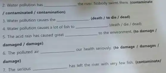 2. Water pollution has __ the river. Nobody swims there.(contaminate
/ contaminated /contamination)
3. Water pollution causes the __ (death / to die/dead)
4. Water pollution causes a lot of fish to
__ (death/die/dead)
5. The acid rain has caused great __
to the environment.(to damage /
damaged /damage)
6. The polluted air
__
our health seriously. (to damage /damages /
damage)
7. The serious
__
has left the river with very few fish.(contaminate)