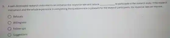 2. A well -developed research instrument can enhance the response rate and reduce
__ to participate in the research study. If the research
instrument and the whole experience in completing the questionnaire is pleasant for the research participants , the response rate can improve.
Refusals
Willingness
Follow ups
Suggestions