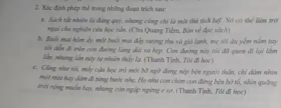 2. Xác định phép thể trong những đoạn trich sau:
a. Sách tất nhiên là đáng quý, nhưng cùng chi là một thứ tích luỹ. Nó có thể làm trở
ngại cho nghiên cứu học vắn. (Chu Quang Tiềm, Bàn về đọc sách)
b. Buối mai hôm ấy, một buổi mai đáy sương thu và gió lạnh, mẹ tôi âu yếm nắm tay
tôi dần đi trên con đường làng dài và hẹp. Con đường này tôi đã quen đi lai lắm
lần, nhưng lần này tự nhiên thấy lạ.(Thanh Tịnh, Tôi đi hoc)
c. Cùng nhu tôi,mấy cậu học trò mới bờ ngữ đứng nép bên người thân,chi dám nhìn
một nửa hay dám đi từng bước nhẹ. H_(0) như con chim con đúng bên bờ tô, nhìn quãng
trời rộng muốn bay,nhưng còn ngập ngừng e sợ. (Thanh Tịnh,Tôi đi học)