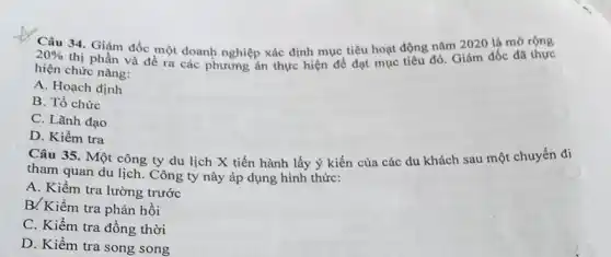 20% 
34. Giám đốc một doanh nghiệp xác định mục tiêu hoạt động đồ. Giảm đốc đã thực
thị phần và đề
hiện chức nǎng:
A. Hoạch định
B. Tổ chức
C. Lãnh đạo
D. Kiềm tra
Câu 35. Một công ty du lịch X tiến hành lấy ý kiến của các du khách sau một chuyển đi
tham quan du lịch.Công ty này áp dụng hình thức:
A. Kiểm tra lường trước
B/Kiềm tra phản hồi
C. Kiểm tra đồng thời
D. Kiểm tra song song