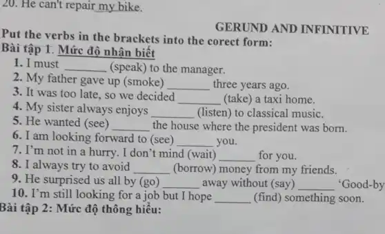 20. He can't repair my bike.
GERUND AND INFINITIVE
Put the verbs in the brackets into the corect form:
Bài tập 1. Mức độ nhân biết
1. I must __ (speak) to the manager.
2. My father gave up (smoke)
__ three years ago.
3. It was too late, so we decided
__ (take) a taxi home.
4. My sister always enjoys __ (listen) to classical music.
5. He wanted (see) __ the house where the president was born.
6. I am looking forward to (see) __ you.
7. I'm not in a hurry. I don't mind (wait) __ for you.
8. I always try to avoid __ (borrow) money from my friends.
9. He surprised us all by (go) __ away without (say) __ 'Good-by
10. I'm still looking for a job but I hope __ (find) something soon.
Bài tập 2: Mức độ thông hiểu: