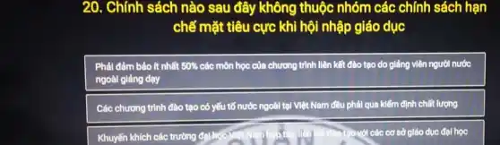 20. Chính sách nào sau đây không thuộc nhóm các chính sách hạn
chế mặt tiêu cực khi hội nhập giáo duc
Phải đảm bảo ít nhất 50%  các môn học của chương trình liên kết đào tạo do giảng viên người nước
ngoài giảng dạy
Các chương trình đào tạo có yếu tố nước ngoài tại Việt Nam đều phải qua kiểm định chất lượng
Khuyến khích các trường đal.hc	ới các cơ sở giáo dục đại học