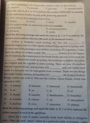 20. Most comfortless and disagreeable weather is this for the caravan.
A. attentive
B. amicable
C. glorious
D. uncomfortable
Mark the letter A B, C or D to indicate the word(s)OPPOSITE in meaning
to the underlined word(s) in each of the following questions.
21. She's always been nervous around dogs.
A. happy
B. heavy
C. nasty
D. equable
-22. I'm going to make an effort to be a bit more sociable.
A. remarkable
B. uncommunicative
C. informal
D. lonely
Read the following passage and mark the letter A, B, C or D to indicate the
correct word or phrase that best fits each of the numbered blanks.
Sydney is Australia's most exciting city. The (23) __ of
Australia begins here In 1788 Captain Arthur Philips arrived in Sydney with
11 ships and 1624 passengers from Britain (including 770 prisoners). Today
there are about 3.6 million people (24) __ Sydney. It is the biggest
city in Australia, the busiest port in the South Pacific and one of the most (25)
__ cities in the world In Sydney, the buildings are higher the colors
are brighter and the nightlife is more exciting. There are over 20 excellent
beaches close to Sydney and its warm (26) __ and cool winter have
made it a favourite city for immigrants from overseas. There are two things
that make Sydney famous: its beautiful (27) __ , the Sydney Harbour
Bridge, which was built in 1932 and the Sydney Opera House,which was
opened in 1973.
23. A. history
B. historist
C. historical
D. historically
24. A.at
B. on
C. in
D. of
25. A. beauty
B. beautify
C. beatification
D. beautiful
26. A. weather
B. climate
C. air
D. atmosphere
27. A. harbour
B. river
C. mountain
D. plateau
Read the following passage and mark the letter A, B,C or D to indicate the
correct answer to each of the questions.
Jeans are a type of pants, typically made from denim or dungaree
cloth. Often the term "jeans" refers to a particular style of trousers, called