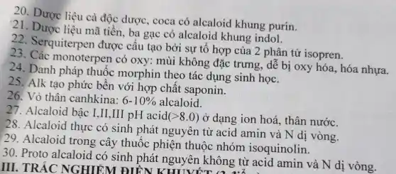 20. Dược liệu cà độc dược, coca có alcaloid khung purin.
21. Dược liệu mã tiền, ba gạc có alcaloid khung indol.
22 Serquiterpe n được cấu tạo bởi sự tổ hợp của 2 phân tử isopren.
23 . Các monoterpen có oxy:mùi không đặc trưng,, dễ bị oxy hóa, hóa nhựa.
24. Danh pháp thuốc morphin theo tác dụng sinh học.
25. Alk tao phức bền với hợp chất saponin.
26. Vỏ thân canhkina: 6-10%  alcaloid.
28.Alcaloid thực có sinh phát nguyên từ acid amin và N di vòng.
27.Alcaloid bậc I,II,III pH acid(
(gt 8.0) ở dạng ion hoá, thân nước.
30. Proto alcaloid có sinh phát nguyên không từ acid amin và N dị vòng.
III. TRẢC NGHIỆM ĐIỀN KHUVỐT (3 g từ ac
29 Alcaloid trong cây thuốc phiện thuộc nhóm isoquinolin.