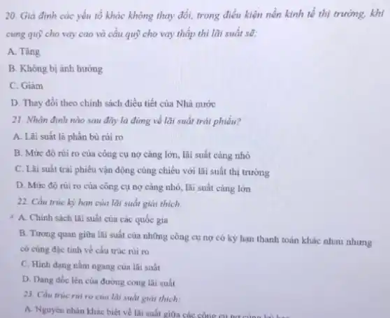 20. Giả định các yếu tố khác không thay đổi, trong điều kiện nền kinh tế thị trường, khi
cung quỹ cho vay cao và cầu quỹ cho vay thấp thì lãi suất sẽ:
A. Tǎng
B. Không bị ảnh hưởng
C. Giảm
D. Thay đổi theo chính sách điều tiết của Nhà nước
21. Nhận định nào sau đây là đúng về lãi suất trái phiếu?
A. Lãi suất là phần bù rủi ro
B. Mứrc độ rủi ro của công cụ nợ càng lớn, lãi suất càng nhỏ
C. Lãi suất trái phiếu vận động cùng chiều với lãi suất thị trường
D. Mứre độ rủi ro của công cụ nợ càng nhỏ, lãi suất càng lớn
22. Cấu trúc kỳ hạn của lãi suất giải thích.
4 A. Chinh sách lãi suất của các quốc gia
B. Tương quan giữa lãi suất của những công cụ nợ có kỳ hạn thanh toán khác nhau nhưng
có cùng đặc tính về cấu trúc rủi ro
C. Hinh dạng nằm ngang của lãi suất
D. Dạng dốc lên của đường cong lãi suất
23. Cấu trúc rúi ro của lãi suất giải thích:
A. Nguyên nhân khác biệt về lãi suất giữa các công cu