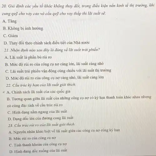 20. Gia định các yếu tố khác không thay đổi, trong điều kiện nền kinh tế thị trường, khi
cung quỹ cho vay cao và câu quỹ cho vay thấp thì lãi suât sẽ:
A. Tǎng
B. Không bị ảnh hưởng
C. Giâm
D. Thay đôi theo chính sách điều tiết của Nhà nước
21. Nhận định nào sau đây là đúng về lãi suất trái phiêu?
A. Lãi suât là phân bù rủi ro
B. Mức độ rủi ro của công cụ nợ càng lớn, lãi suât càng nhỏ
C. Lãi suất trái phiếu vận động cùng chiều với lãi suất thị trường
D. Mứrc độ rủi ro của công cụ nợ càng nhỏ, lãi suất càng lớn
22. Cấu trúc kỳ hạn của lãi suất giải thich:
A. Chinh sách lãi suất của các quốc gia
B. Tương quan giữa lãi suất của những công cụ nợ có kỳ hạn thanh toán khác nhau nhưng
có cùng đặc tính về cấu trúc rủi ro
C. Hình dạng nằm ngang của lãi suất
D. Dạng dốc lên của đường cong lãi suất
23. Cấu trúc rủ ro của lãi suất giải thich:
A. Nguyên nhân khác biệt về lãi suất giữa các công cụ nợ cùng kỳ hạn
B. Mức rủi ro của công cụ nợ
C. Tính thanh khoàn của công cụ nợ
D. Hình dạng dốc xuống của lãi suất