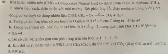 20: Khí thiên nhiên nén (CNG -Compressed Natural Gas) có thành phần chính là methane (CH_(4))
là nhiêu liệu sạch,thân thiện với môi trường. Xét phản ứng đốt cháy methane trong buồng đốt
động cơ xe buýt sử dụng nhiên liệu CNG: CH_(4)+O_(2)xrightarrow (t^circ )CO_(2)+H_(2)O
a. Trong phản ứng trên, số oxi hóa của O giảm từ 0 về -2 ; của C tǎng từ -4lhat (e)n+4
b. Trong quá trình oxi hóa, O_(2) bị oxi hóa từ 0 xuống -2 ; trong quá trình khử, CH_(4) bị khử từ
4 lên +4
c. Hệ số cân bằng thu gọn của phản ứng trên lần lượt là 1:2:1:2
d. Khi đốt cháy hoàn toàn 4,958 L khí CH_(4) (đkc), thì thể tích khí CO_(2) (đkc) thải ra môi trường
là 9.916 L.