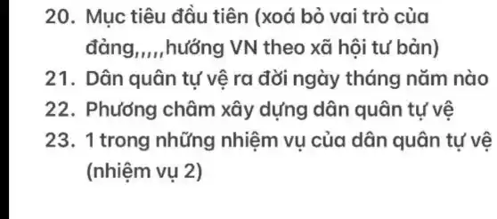 20. Mục tiêu đầu tiên (xoá bỏ vai trò của
đảng __ ,hướng VN theo xã hội tư bản)
21. Dân quân tự vệ ra đời ngày tháng nǎm nào
22 . Phương châm xây dựng dân quân tự vệ
23. 1 trong những nhiệm vụ của dân quân tự vệ
(nhiệm vụ 2)